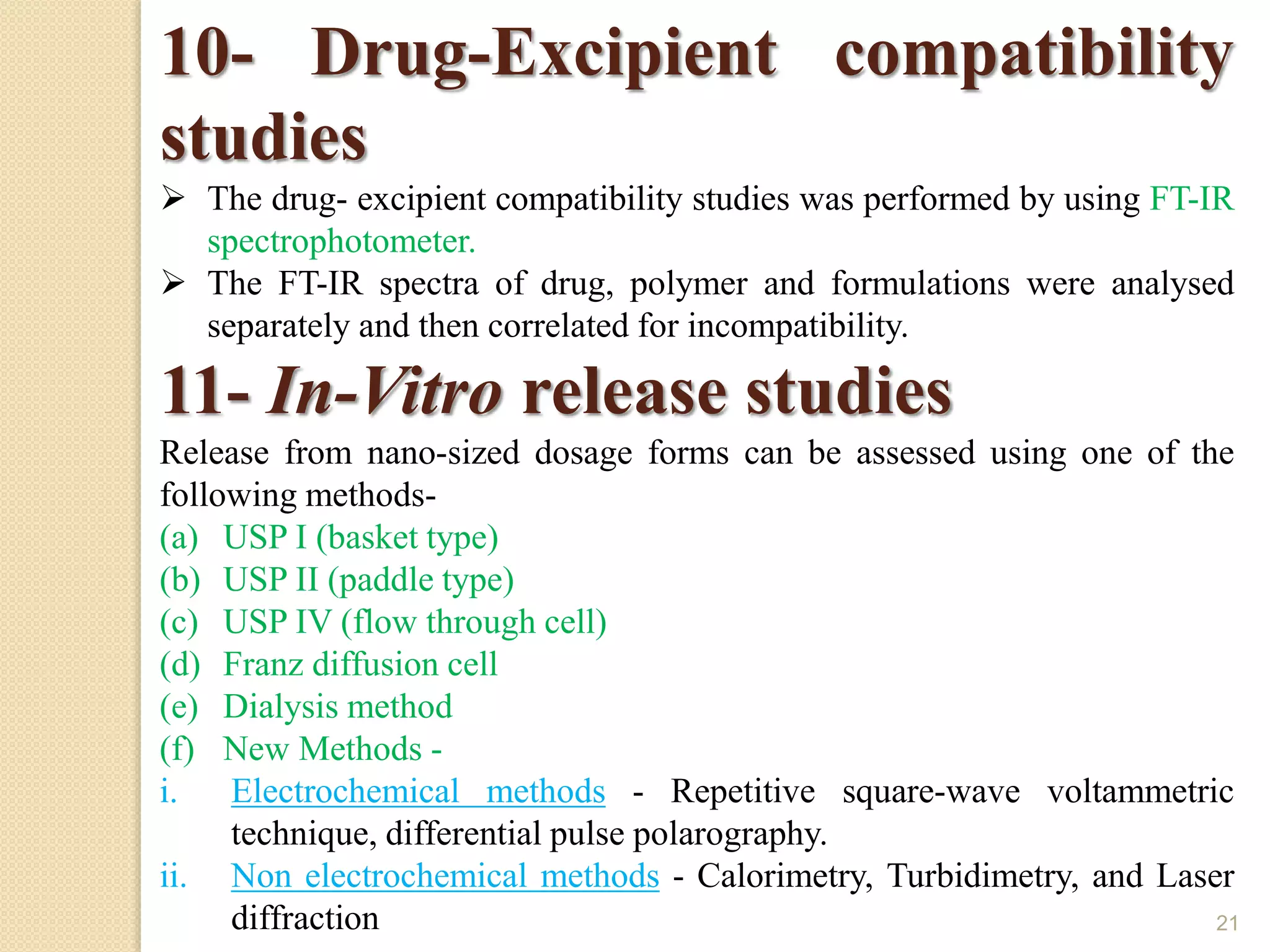 21
10- Drug-Excipient compatibility
studies
 The drug- excipient compatibility studies was performed by using FT-IR
spectrophotometer.
 The FT-IR spectra of drug, polymer and formulations were analysed
separately and then correlated for incompatibility.
11- In-Vitro release studies
Release from nano-sized dosage forms can be assessed using one of the
following methods-
(a) USP I (basket type)
(b) USP II (paddle type)
(c) USP IV (flow through cell)
(d) Franz diffusion cell
(e) Dialysis method
(f) New Methods -
i. Electrochemical methods - Repetitive square-wave voltammetric
technique, differential pulse polarography.
ii. Non electrochemical methods - Calorimetry, Turbidimetry, and Laser
diffraction
 