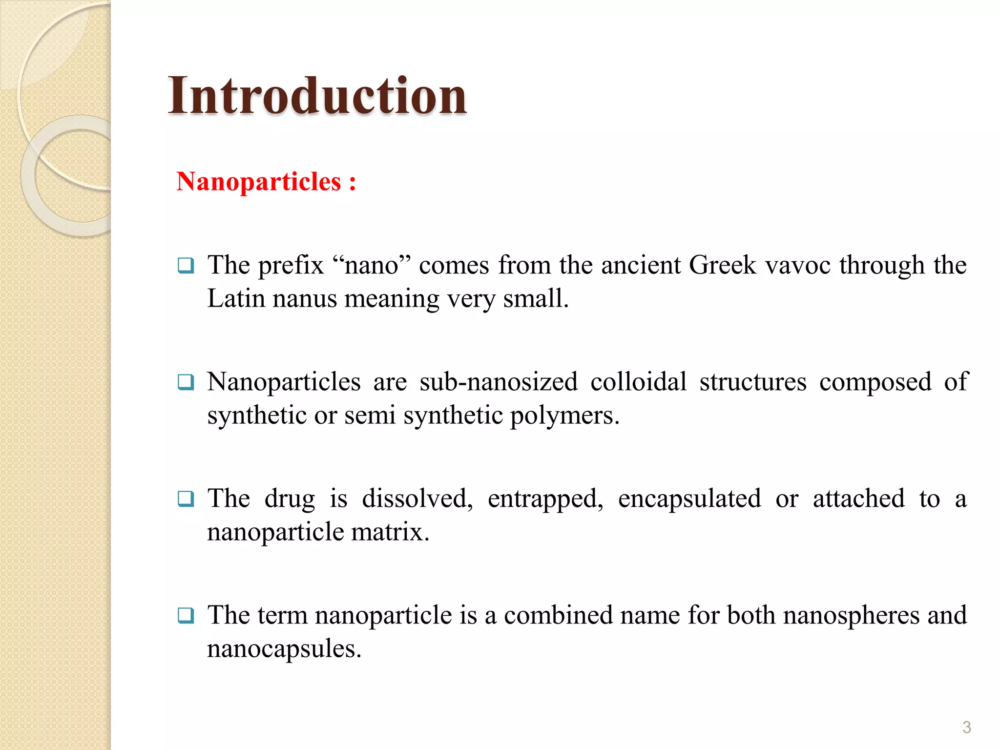 Introduction
Nanoparticles :
 The prefix “nano” comes from the ancient Greek vavoc through the
Latin nanus meaning very small.
 Nanoparticles are sub-nanosized colloidal structures composed of
synthetic or semi synthetic polymers.
 The drug is dissolved, entrapped, encapsulated or attached to a
nanoparticle matrix.
 The term nanoparticle is a combined name for both nanospheres and
nanocapsules.
3
 