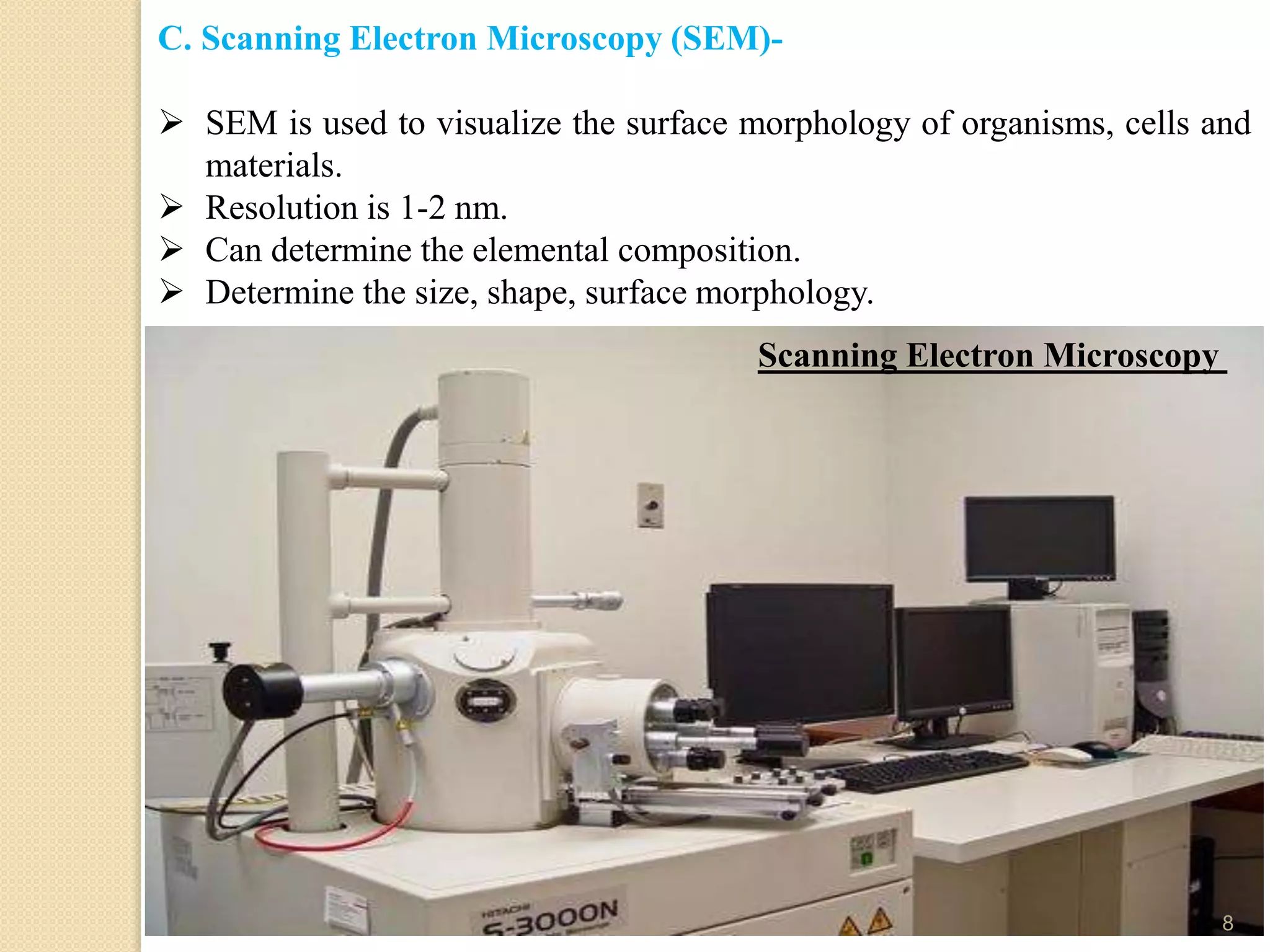 C. Scanning Electron Microscopy (SEM)-
 SEM is used to visualize the surface morphology of organisms, cells and
materials.
 Resolution is 1-2 nm.
 Can determine the elemental composition.
 Determine the size, shape, surface morphology.
Scanning Electron Microscopy
8
 
