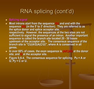 RNA splicing (cont’d)
 Splicing signal
 Most introns start from the sequence GU and end with the
sequence AG (in the 5' to 3' direction). They are referred to as
the splice donor and splice acceptor site,
respectively. However, the sequences at the two sites are not
sufficient to signal the presence of an intron. Another important
sequence is called the branch site located 20 - 50 bases
upstream of the acceptor site. The consensus sequence of the
branch site is "CU(A/G)A(C/U)", where A is conserved in all
genes.
 In over 60% of cases, the exon sequence is (A/C)AG at the donor
site, and G at the acceptor site.
 Figure 5-A-4. The consensus sequence for splicing. Pu = A or
G; Py = C or U.
 