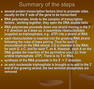 Summary of the steps
 several protein transcription factors bind to promoter sites,
usually on the 5' side of the gene to be transcribed
 RNA polymerase, binds to the complex of transcription
factors , working together, they open the DNA double helix
 RNA polymerase proceeds down one strand moving in the 3' -
> 5' direction as it does so, it assembles ribonucleotides
(supplied as triphosphates, e.g., ATP) into a strand of RNA
 each ribonucleotide is inserted into the growing RNA strand
following the rules of base pairing. Thus for each C
encountered on the DNA strand, a G is inserted in the RNA;
for each G, a C; and for each T, an A. However, each A on the
DNA guides the insertion of the pyrimidine uracil (U, from
uridine triphosphate, UTP). There is no T in RNA.
 synthesis of the RNA proceeds in the 5' -> 3' direction.
 as each nucleoside triphosphate is brought in to add to the 3'
end of the growing strand, the two terminal phosphates are
removed
 