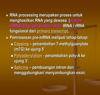  RNA processing merupakan proses untuk
menghasilkan RNA yang dewasa (mature
mRNA) bagi gen protein, atau tRNA / rRNA
fungsional dari primary transcript.
 Pemrosesan pre-mRNA meliputi tahap-tahap:
 Capping – penambahan 7-methylguanylate
(m7G) ke ujung 5’
 Polyadenylation - penambahan poly-A ke
ujung 3‘.
 Splicing – pembuangan intron dan
menggabungkan/ menyambungkan exon.
 