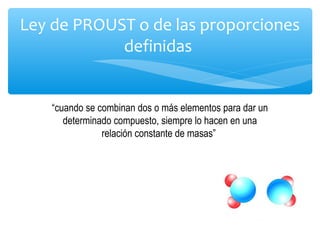 Ley de PROUST o de las proporciones
definidas
“cuando se combinan dos o más elementos para dar un
determinado compuesto, siempre lo hacen en una
relación constante de masas”
 