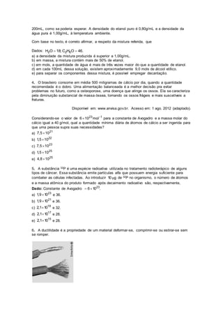 200mL, como se poderia esperar. A densidade do etanol puro é 0,80g/mL e a densidade da
água pura é 1,00g/mL, à temperatura ambiente.
Com base no texto, é correto afirmar, a respeito da mistura referida, que
Dados: 2 2 6H O 18; C H O 46. 
a) a densidade da mistura produzida é superior a 1,00g/mL.
b) em massa, a mistura contém mais de 50% de etanol.
c) em mols, a quantidade de água é mais de três vezes maior do que a quantidade de etanol.
d) em cada 100mL dessa solução, existem aproximadamente 9,0 mols de álcool etílico.
e) para separar os componentes dessa mistura, é possível empregar decantação.
4. O brasileiro consome em média 500 miligramas de cálcio por dia, quando a quantidade
recomendada é o dobro. Uma alimentação balanceada é a melhor decisão pra evitar
problemas no futuro, como a osteoporose, uma doença que atinge os ossos. Ela se caracteriza
pela diminuição substancial de massa óssea, tornando os ossos frágeis e mais suscetíveis a
fraturas.
Disponível em: www.anvisa.gov.br. Acesso em: 1 ago. 2012 (adaptado).
Considerando-se o valor de 23 1
6 10 mol
 para a constante de Avogadro e a massa molar do
cálcio igual a 40 g/mol, qual a quantidade mínima diária de átomos de cálcio a ser ingerida para
que uma pessoa supra suas necessidades?
a)
21
7,5 10
b)
22
1,5 10
c)
23
7,5 10
d)
25
1,5 10
e)
25
4,8 10
5. A substância 32P é uma espécie radioativa utilizada no tratamento radioterápico de alguns
tipos de câncer. Essa substância emite partículas alfa que possuem energia suficiente para
combater as células infectadas. Ao introduzir 10 gμ de 32P no organismo, o número de átomos
e a massa atômica do produto formado após decaimento radioativo são, respectivamente,
Dado: Constante de Avogadro 23
6 10 . 
a)
23
1,9 10 e 36.
b)
21
1,9 10 e 36.
c)
19
2,1 10 e 32.
d)
17
2,1 10 e 28.
e)
15
2,1 10 e 28.
6. A ductilidade é a propriedade de um material deformar-se, comprimir-se ou estirar-se sem
se romper.
 