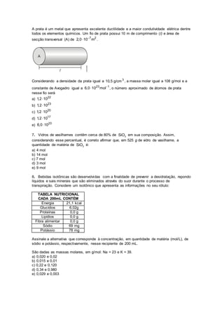 A prata é um metal que apresenta excelente ductilidade e a maior condutividade elétrica dentre
todos os elementos químicos. Um fio de prata possui 10 m de comprimento (l) e área de
secção transversal (A) de 7 2
2,0 10 m
 .
Considerando a densidade da prata igual a 3
10,5 g/cm , a massa molar igual a 108 g/mol e a
constante de Avogadro igual a 23 1
6,0 10 mol
 , o número aproximado de átomos de prata
nesse fio será
a) 22
1,2 10
b) 23
1,2 10
c) 20
1,2 10
d) 17
1,2 10
e)
23
6,0 10
7. Vidros de vasilhames contêm cerca de 80% de 2SiO em sua composição. Assim,
considerando esse percentual, é correto afirmar que, em 525 g de vidro de vasilhame, a
quantidade de matéria de 2SiO é:
a) 4 mol
b) 14 mol
c) 7 mol
d) 3 mol
e) 9 mol
8. Bebidas isotônicas são desenvolvidas com a finalidade de prevenir a desidratação, repondo
líquidos e sais minerais que são eliminados através do suor durante o processo de
transpiração. Considere um isotônico que apresenta as informações no seu rótulo:
TABELA NUTRICIONAL
CADA 200mL CONTÉM
Energia 21,1 kcal
Glucídios 6,02g
Proteínas 0,0 g
Lipídios 0,0 g
Fibra alimentar 0,0 g
Sódio 69 mg
Potássio 78 mg
Assinale a alternativa que corresponde à concentração, em quantidade de matéria (mol/L), de
sódio e potássio, respectivamente, nesse recipiente de 200 mL.
São dadas as massas molares, em g/mol: Na = 23 e K = 39.
a) 0,020 e 0,02
b) 0,015 e 0,01
c) 0,22 e 0,120
d) 0,34 e 0,980
e) 0,029 e 0,003
 