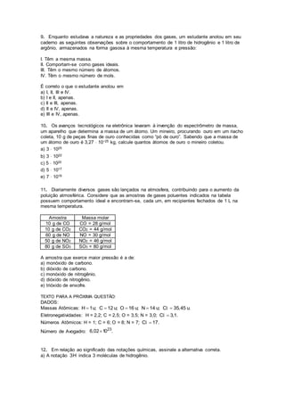 9. Enquanto estudava a natureza e as propriedades dos gases, um estudante anotou em seu
caderno as seguintes observações sobre o comportamento de 1 litro de hidrogênio e 1 litro de
argônio, armazenados na forma gasosa à mesma temperatura e pressão:
I. Têm a mesma massa.
II. Comportam-se como gases ideais.
III. Têm o mesmo número de átomos.
IV. Têm o mesmo número de mols.
É correto o que o estudante anotou em
a) I, II, III e IV.
b) I e II, apenas.
c) II e III, apenas.
d) II e IV, apenas.
e) III e IV, apenas.
10. Os avanços tecnológicos na eletrônica levaram à invenção do espectrômetro de massa,
um aparelho que determina a massa de um átomo. Um mineiro, procurando ouro em um riacho
coleta, 10 g de peças finas de ouro conhecidas como “pó de ouro”. Sabendo que a massa de
um átomo de ouro é 3,27  10−25 kg, calcule quantos átomos de ouro o mineiro coletou.
a) 3  1025
b) 3  1022
c) 5  1020
d) 5  1017
e) 7  1016
11. Diariamente diversos gases são lançados na atmosfera, contribuindo para o aumento da
poluição atmosférica. Considere que as amostras de gases poluentes indicados na tabela
possuem comportamento ideal e encontram-se, cada um, em recipientes fechados de 1 L na
mesma temperatura.
Amostra Massa molar
10 g de CO CO = 28 g/mol
10 g de CO2 CO2 = 44 g/mol
60 g de NO NO = 30 g/mol
50 g de NO2 NO2 = 46 g/mol
80 g de SO3 SO3 = 80 g/mol
A amostra que exerce maior pressão é a de:
a) monóxido de carbono.
b) dióxido de carbono.
c) monóxido de nitrogênio.
d) dióxido de nitrogênio.
e) trióxido de enxofre.
TEXTO PARA A PRÓXIMA QUESTÃO:
DADOS:
Massas Atômicas: H 1u; C 12 u; O 16 u; N 14 u; C 35,45 u.l
Eletronegatividades: H = 2,2; C = 2,5; O = 3,5; N = 3,0; C 3,1.l
Números Atômicos: H = 1; C = 6; O = 8; N = 7; C 17.l
Número de Avogadro:
23
6,02 10 .
12. Em relação ao significado das notações químicas, assinale a alternativa correta.
a) A notação 3H indica 3 moléculas de hidrogênio.
 