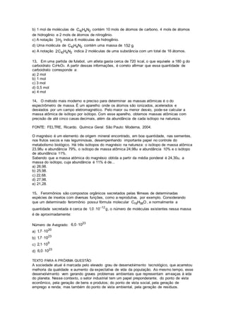b) 1 mol de moléculas de 10 4 2C H N contém 10 mols de átomos de carbono, 4 mols de átomos
de hidrogênio e 2 mols de átomos de nitrogênio.
c) A notação 23H indica 6 moléculas de hidrogênio.
d) Uma molécula de 10 4 2C H N contém uma massa de 152 g.
e) A notação 10 4 22C H N indica 2 moléculas de uma substância com um total de 16 átomos.
13. Em uma partida de futebol, um atleta gasta cerca de 720 kcal, o que equivale a 180 g do
carboidrato C3H6O3. A partir dessas informações, é correto afirmar que essa quantidade de
carboidrato corresponde a:
a) 2 mol
b) 1 mol
c) 3 mol
d) 0,5 mol
e) 4 mol
14. O método mais moderno e preciso para determinar as massas atômicas é o do
espectrômetro de massa. É um aparelho onde os átomos são ionizados, acelerados e
desviados por um campo eletromagnético. Pelo maior ou menor desvio, pode-se calcular a
massa atômica de isótopo por isótopo. Com esse aparelho, obtemos massas atômicas com
precisão de até cinco casas decimais, além da abundância de cada isótopo na natureza.
FONTE: FELTRE, Ricardo. Química Geral. São Paulo: Moderna, 2004.
O magnésio é um elemento de origem mineral encontrado, em boa quantidade, nas sementes,
nos frutos secos e nas leguminosas, desempenhando importante papel no controle do
metabolismo biológico. Há três isótopos do magnésio na natureza: o isótopo de massa atômica
23,98u e abundância 79%, o isótopo de massa atômica 24,98u e abundância 10% e o isótopo
de abundância 11%.
Sabendo que a massa atômica do magnésio obtida a partir da média ponderal é 24,30u, a
massa do isótopo, cuja abundância é 11% é de...
a) 26,98.
b) 25,98.
c) 22,68.
d) 27,98.
e) 21,28.
15. Ferormônios são compostos orgânicos secretados pelas fêmeas de determinadas
espécies de insetos com diversas funções, como a reprodutiva, por exemplo. Considerando
que um determinado ferormônio possui fórmula molecular 19 38C H O , e normalmente a
quantidade secretada é cerca de 12
1,0 10 g
 , o número de moléculas existentes nessa massa
é de aproximadamente:
Número de Avogrado:
23
6,0 10
a)
20
1,7 10
b)
23
1,7 10
c)
9
2,1 10
d)
23
6,0 10
TEXTO PARA A PRÓXIMA QUESTÃO:
A sociedade atual é marcada pelo elevado grau de desenvolvimento tecnológico, que acarretou
melhoria da qualidade e aumento da expectativa de vida da população. Ao mesmo tempo, esse
desenvolvimento vem gerando graves problemas ambientais que representam ameaças à vida
do planeta. Nesse contexto, o setor industrial tem um papel preponderante, do ponto de vista
econômico, pela geração de bens e produtos; do ponto de vista social, pela geração de
emprego e renda; mas também do ponto de vista ambiental, pela geração de resíduos.
 