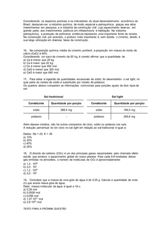 Considerando os aspectos positivos e os indicadores do atual desenvolvimento econômico do
Brasil, destacam-se: a indústria química, de modo especial a petroquímica, graças aos altos
investimentos em pesquisa, e a indústria da construção civil, cujo aquecimento deve-se, em
grande parte, aos investimentos públicos em infraestrutura e habitação. Na indústria
petroquímica, a produção de polímeros sintéticos representa uma importante fonte de receita.
Na construção civil, por exemplo, o produto mais importante é, sem dúvida, o cimento, devido à
sua larga utilização em diversas fases da construção.
16. Na composição química média do cimento portland, a proporção em massa do óxido de
cálcio (CaO) é 64%.
Considerando um saco de cimento de 50 kg, é correto afirmar que a quantidade de
a) Ca é menor que 20 kg.
b) Ca é maior que 20 kg.
c) Ca é menor que 400 mol.
d) CaO é menor que 320 mol.
e) CaO é maior que 640 mol.
17. Para evitar a ingestão de quantidades excessivas de sódio, foi desenvolvido o sal light, no
qual parte do cloreto de sódio é substituído por cloreto de potássio.
Os quadros abaixo comparam as informações nutricionais para porções iguais de dois tipos de
sal:
Sal tradicional Sal light
Constituinte Quantidade por porção Constituinte Quantidade por porção
sódio 368,0 mg sódio 184,0 mg
potássio - potássio 249,6 mg
Além desses cloretos, não há outros compostos de cloro, sódio ou potássio nos sais.
A redução percentual do íon cloro no sal light em relação ao sal tradicional é igual a:
Dados: Na = 23; K = 39.
a) 10%
b) 20%
c) 40%
d) 50%
18. O dióxido de carbono (CO2) é um dos principais gases responsáveis pelo chamado efeito
estufa, que provoca o aquecimento global do nosso planeta. Para cada 8,8 toneladas desse
gás emitidas na atmosfera, o número de moléculas de CO2 é aproximadamente:
a) 1,2 . 1026
b) 2,0 . 102
c) 1,2 . 1029
d) 2,0 . 105
19. Considere que a massa de uma gota de água é de 0,05 g. Calcule a quantidade de mols
(n) que existe nessa gota de água.
Dado: massa molecular da água é igual a 18 u.
a) 0,28 mol
b) 0,0028 mol
c) 0,056 mol
d) 1,27·1021 mol
e) 2,8·1023 mol
TEXTO PARA A PRÓXIMA QUESTÃO:
 