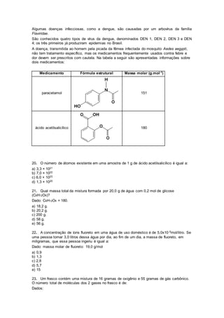 Algumas doenças infecciosas, como a dengue, são causadas por um arbovírus da família
Flaviridae.
São conhecidos quatro tipos de vírus da dengue, denominados DEN 1, DEN 2, DEN 3 e DEN
4; os três primeiros já produziram epidemias no Brasil.
A doença, transmitida ao homem pela picada da fêmea infectada do mosquito Aedes aegypti,
não tem tratamento específico, mas os medicamentos frequentemente usados contra febre e
dor devem ser prescritos com cautela. Na tabela a seguir são apresentadas informações sobre
dois medicamentos:
Medicamento Fórmula estrutural Massa molar (g.mol-1)
paracetamol 151
ácido acetilsalicílico 180
20. O número de átomos existente em uma amostra de 1 g de ácido acetilsalicílico é igual a:
a) 3,3 × 1021
b) 7,0 × 1022
c) 6,0 × 1023
d) 1,3 × 1025
21. Qual massa total da mistura formada por 20,0 g de água com 0,2 mol de glicose
(C6H12O6)?
Dado: C6H12O6 = 180.
a) 18,2 g.
b) 20,2 g.
c) 200 g.
d) 58 g.
e) 56 g.
22. A concentração de íons fluoreto em uma água de uso doméstico é de 5,0x10-5mol/litro. Se
uma pessoa tomar 3,0 litros dessa água por dia, ao fim de um dia, a massa de fluoreto, em
miligramas, que essa pessoa ingeriu é igual a:
Dado: massa molar de fluoreto: 19,0 g/mol
a) 0,9
b) 1,3
c) 2,8
d) 5,7
e) 15
23. Um frasco contém uma mistura de 16 gramas de oxigênio e 55 gramas de gás carbônico.
O número total de moléculas dos 2 gases no frasco é de:
Dados:
 