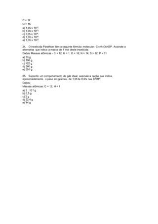 C = 12
O = 16
a) 1,05 x 1022.
b) 1,05 x 1023.
c) 1,05 x 1024.
d) 1,35 x 1024.
e) 1,35 x 1023.
24. O inseticida Parathion tem a seguinte fórmula molecular: C10H14O5NSP. Assinale a
alternativa que indica a massa de 1 mol deste inseticida:
Dados Massas atômicas - C = 12; H = 1; O = 16; N = 14; S = 32; P = 31
a) 53 g
b) 106 g
c) 152 g
d) 260 g
e) 291 g
25. Supondo um comportamento de gás ideal, assinale a opção que indica,
aproximadamente, o peso em gramas, de 1,0ℓ de C3H8 nas CNTP:
Dados:
Massas atômicas: C = 12; H = 1
a) 2 . 10-3 g
b) 0,5 g
c) 2 g
d) 22,4 g
e) 44 g
 