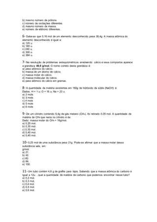 b) mesmo número de prótons.
c) número de oxidações diferentes.
d) mesmo número de massa.
e) número de elétrons diferentes.
6- Sabe-se que 0,16 mol de um elemento desconhecido pesa 38,4g. A massa atômica do
elemento desconhecido é igual a:
a) 120 u.
b) 180 u.
c) 240 u.
d) 300 u.
e) 384 u.
7- Na resolução de problemas estequiométricos envolvendo cálcio e seus compostos aparece
a grandeza 40,0 g/mol. O nome correto desta grandeza é:
a) peso atômico do cálcio.
b) massa de um átomo de cálcio.
c) massa molar do cálcio.
d) massa molecular do cálcio.
e) peso atômico do cálcio em gramas.
8- A quantidade de matéria existentes em 160g de hidróxido de sódio (NaOH) é:
Dados: H = 1 u; O = 16 u; Na = 23 u
a) 2 mols
b) 3 mols
c) 4 mols
d) 5 mols
e) 6 mols
9- De um cilindro contendo 6,4g de gás metano (CH4), foi retirado 0,05 mol. A quantidade de
matéria de CH4 que resta no cilindro é de:
Dado: massa molar do CH4 = 16g/mol.
a) 0,25 mol.
b) 0,30 mol.
c) 0,35 mol.
d) 0,40 mol.
e) 0,45 mol.
10- 0,25 mol de uma substância pesa 21g. Pode-se afirmar que a massa molar dessa
substância vale, em
g/mol:
a) 21.
b) 42.
c) 60.
d) 84.
e) 100.
11- Um tubo contém 4,8 g de grafite para lápis. Sabendo que a massa atômica do carbono é
igual a 12u. , qual a quantidade de matéria de carbono que podemos encontrar nesse tubo?
a) 0,2 mol.
b) 0,3 mol.
c) 0,4 mol.
d) 0,5 mol.
e) 0,6 mol.
 