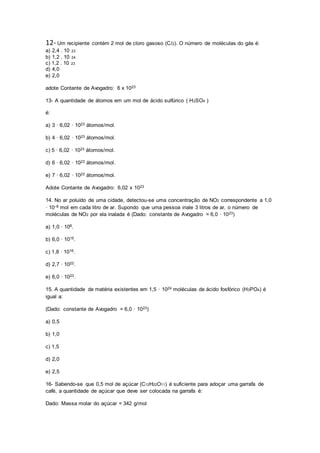 12- Um recipiente contém 2 mol de cloro gasoso (Cl2). O número de moléculas do gás é:
a) 2,4 . 10 23
b) 1,2 . 10 24
c) 1,2 . 10 23
d) 4,0
e) 2,0
adote Contante de Avogadro: 6 x 1023
13- A quantidade de átomos em um mol de ácido sulfúrico ( H2SO4 )
é:
a) 3 · 6,02 · 1023 átomos/mol.
b) 4 · 6,02 · 1023 átomos/mol.
c) 5 · 6,02 · 1023 átomos/mol.
d) 6 · 6,02 · 1023 átomos/mol.
e) 7 · 6,02 · 1023 átomos/mol.
Adote Contante de Avogadro: 6,02 x 1023
14. No ar poluído de uma cidade, detectou-se uma concentração de NO2 correspondente a 1,0
· 10–8 mol em cada litro de ar. Supondo que uma pessoa inale 3 litros de ar, o número de
moléculas de NO2 por ela inalada é (Dado: constante de Avogadro = 6,0 · 1023)
a) 1,0 · 108.
b) 6,0 · 1015.
c) 1,8 · 1016.
d) 2,7 · 1022.
e) 6,0 · 1023.
15. A quantidade de matéria existentes em 1,5 · 1024 moléculas de ácido fosfórico (H3PO4) é
igual a:
(Dado: constante de Avogadro = 6,0 · 1023)
a) 0,5
b) 1,0
c) 1,5
d) 2,0
e) 2,5
16- Sabendo-se que 0,5 mol de açúcar (C12H22O11) é suficiente para adoçar uma garrafa de
café, a quantidade de açúcar que deve ser colocada na garrafa é:
Dado: Massa molar do açúcar = 342 g/mol
 