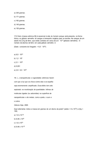 a) 330 gramas.
b) 171 gramas.
c) 165 gramas.
d) 140 gramas.
e) 150 gramas.
17-O ferro (massa atômica 56) é essencial à vida do homem porque está presente, na forma
iônica, no glóbulo vermelho do sangue e transporta oxigênio para os tecidos. No sangue de um
adulto há 2,9 g de ferro, que estão contidos em cerca de 2,6 · 1013 glóbulos vermelhos. O
número de átomos de ferro em cada glóbulo vermelho é:
(Dado: constante de Avogadro = 6,0 · 1023)
a) 6,0 · 1023
b) 1,2 · 109
c) 3,1 · 1022
d) 0,051
e) 2,9 · 6,0 · 1023
18- (...) nanopartículas e rugosidades atômicas fazem
com que a luz que se choca contra elas e se espalha
seja enormemente amplificada. Esse efeito tem sido
explorado na monitoração de quantidades ínfimas de
moléculas ligadas (ou adsorvidas) na superfície de
nanopartículas e de metais, como a prata, o ouro e
o cobre.
Ciência Hoje, 2005
Qual alternativa indica a massa em gramas de um átomo de prata? (adote = 6 x 1023) e (Ag =
108)
a) 1,8 x 10–22
b) 6,48 x 1025
c) 1,8 x 1023
d) 6,48 x 10–22
 