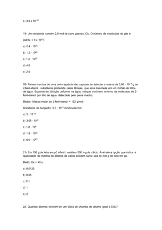 e) 3,6 x 10–22
19- Um recipiente contém 2,0 mol de cloro gasoso, Cl2. O número de moléculas do gás é:
(adote = 6 x 1023)
a) 2,4 · 1023
b) 1,2 · 1024
c) 1,2 · 1023
d) 4,0
e) 2,0
20- Peixes machos de uma certa espécie são capazes de detectar a massa de 3,66 · 10–8 g de
2-fenil-etanol, substância produzida pelas fêmeas, que esta dissolvida em um milhão de litros
de água. Supondo-se diluição uniforme na água, indique o número mínimo de moléculas de 2-
fenil-etanol por litro de água, detectado pelo peixe macho.
Dados: Massa molar do 2-fenil-etanol = 122 g/mol
Constante de Avogadro 6,0 · 1023 moléculas/mol.
a) 3 · 10-16
b) 3,66 · 10-8
c) 1,8 · 108
d) 1,8 · 1022
e) 6,0 · 1023
21- Em 100 g de leite em pó infantil, existem 500 mg de cálcio. Assinale a opção que indica a
quantidade de matéria de átomos de cálcio existem numa lata de 400 g de leite em pó.
Dado: Ca = 40 u.
a) 0,0125
b) 0,05
c) 0,1
d) 1
e) 2
22- Quantos átomos existem em um bloco de chumbo de volume igual a 0,5L?
 
