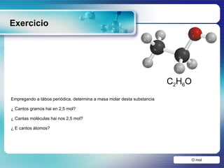 Exercicio O mol Empregando a táboa periódica, determina a masa molar desta substancia ¿ Cantos gramos hai en 2,5 mol? ¿ Cantas moléculas hai nos 2,5 mol? ¿ E cantos átomos?  C 2 H 6 O 