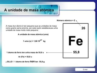 A unidade de masa atómica Fe 26 55,8 O mol A masa dun átomo é tan pequena que as unidades de masa como gramo sería enorme, por esta razón estableceuse unha unidade de masa moito máis pequena : A unidade de masa atómica (uma) 1 átomo de ferro ten unha masa de 55,8 u A r  (Fe) = 55,8 u ¡ OLLO !  1 átomo de ferro  non  ten  55,8 g Número atómico = Z 1 uma (u) = 1,66·10  kg -27 
