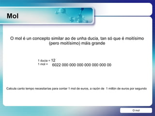 Mol O mol O mol é un concepto similar ao de unha ducia, tan só que é moitísimo (pero moitísimo) máis grande Calcula canto tempo necesitarías para contar 1 mol de euros, a razón de  1 millón de euros por segundo  6022 000 000 000 000 000 000 00 1 ducia =  12 1 mol =  
