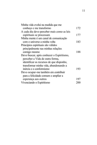 11
Minha vida evolui na medida que me
conheço e me transformo 172
A cada dia devo perceber mais como as leis
espirituais se processam 177
Minha mente é um canal de comunicação
com o universo a minha volta 183
Princípios espirituais são válidos
principalmente nas minhas relações
comigo mesmo 188
Devo buscar, após conhecer o Espiritismo,
perceber a Vida de outra forma,
identificar os recursos de que disponho,
transformar minha vida, abandonando a
inércia e o conformismo 193
Devo ocupar-me também em contribuir
para a felicidade comum e ampliar a
esperança aos outros 197
Vivenciando o Espiritismo 200
 