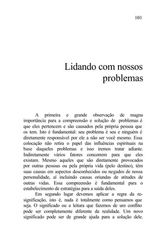101
Lidando com nossos
problemas
A primeira e grande observação de magna
importância para a compreensão e solução de problemas é
que eles pertencem e são causados pela própria pessoa que
os tem. Isto é fundamental: seu problema é seu e ninguém é
diretamente responsável por ele a não ser você mesmo. Essa
colocação não retira o papel das influências espirituais na
base daqueles problemas e isso iremos tratar adiante.
Indiretamente vários fatores concorrem para que eles
existam. Mesmo aqueles que são diretamente provocados
por outras pessoas ou pela própria vida (pelo destino), têm
suas causas em aspectos desconhecidos ou negados de nossa
personalidade, aí incluindo causas oriundas de atitudes de
outras vidas. Essa compreensão é fundamental para o
estabelecimento de estratégias para a saída deles.
Em segundo lugar devemos aplicar a regra da re-
significação, isto é, nada é totalmente como pensamos que
seja. O significado ou a leitura que fazemos de um conflito
pode ser completamente diferente da realidade. Um novo
significado pode ser de grande ajuda para a solução dele.
 