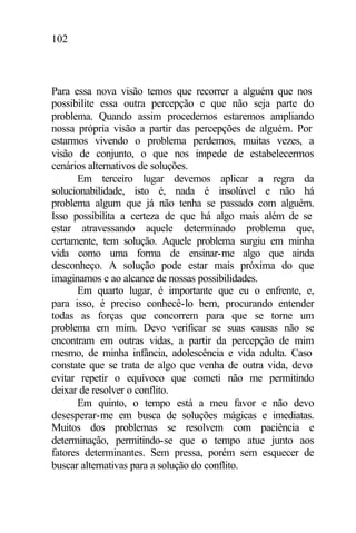 102
Para essa nova visão temos que recorrer a alguém que nos
possibilite essa outra percepção e que não seja parte do
problema. Quando assim procedemos estaremos ampliando
nossa própria visão a partir das percepções de alguém. Por
estarmos vivendo o problema perdemos, muitas vezes, a
visão de conjunto, o que nos impede de estabelecermos
cenários alternativos de soluções.
Em terceiro lugar devemos aplicar a regra da
solucionabilidade, isto é, nada é insolúvel e não há
problema algum que já não tenha se passado com alguém.
Isso possibilita a certeza de que há algo mais além de se
estar atravessando aquele determinado problema que,
certamente, tem solução. Aquele problema surgiu em minha
vida como uma forma de ensinar-me algo que ainda
desconheço. A solução pode estar mais próxima do que
imaginamos e ao alcance de nossas possibilidades.
Em quarto lugar, é importante que eu o enfrente, e,
para isso, é preciso conhecê-lo bem, procurando entender
todas as forças que concorrem para que se torne um
problema em mim. Devo verificar se suas causas não se
encontram em outras vidas, a partir da percepção de mim
mesmo, de minha infância, adolescência e vida adulta. Caso
constate que se trata de algo que venha de outra vida, devo
evitar repetir o equívoco que cometi não me permitindo
deixar de resolver o conflito.
Em quinto, o tempo está a meu favor e não devo
desesperar-me em busca de soluções mágicas e imediatas.
Muitos dos problemas se resolvem com paciência e
determinação, permitindo-se que o tempo atue junto aos
fatores determinantes. Sem pressa, porém sem esquecer de
buscar alternativas para a solução do conflito.
 