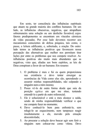 103
Em sexto, ter consciência das influências espirituais
que atuam na grande maioria dos conflitos humanos. De um
lado, as influências obsessivas, negativas, que atrapalham
sobremaneira uma solução ou um desfecho favorável, cujos
fatores predisponentes se encontram em vínculos cármicos
de vidas passadas. Por esse lado devemos recorrer aos
mecanismos conscientes de defesa psíquica, tais como, o
passe, a leitura edificante, e, sobretudo, a oração. Do outro
lado temos as influências positivas que favorecem nossa
percepção das alternativas que melhor nos permitam tirar
lições por entre os problemas que nos compete resolver. As
influências positivas são muito mais abundantes que as
negativas, visto que, aliadas aos bons espíritos, as leis de
Deus conspiram a favor do ser humano. Em resumo:
1. O problema é meu e fui eu quem proporcionou
sua existência e devo tentar enxergar as
ocorrências da Vida como elas são, aprendendo a
assumir minhas responsabilidades, não culpando a
ninguém nema mim mesmo;
2. Posso vê-lo de outra forma desde que saia da
posição egóica em que me situo, tentando
entendê-lo a partir de outro referencial;
3. Ele é solucionável e está a meu alcance a saída,
sendo de minha responsabilidade verificar o que
me compete fazer no momento;
4. Devo conhecê-lo bem para enfrentá-lo, sem
relegá-lo ao esquecimento, nem tampouco reagir
imediatamente a ele, movido pela emoção
descontrolada;
5. Ao procurar a solução devo buscar agir sem ferir a
ninguém nem colocar-me como vítima. Devo
 