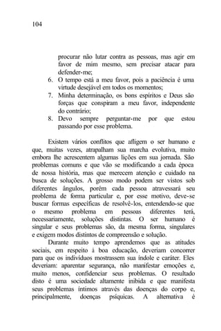 104
procurar não lutar contra as pessoas, mas agir em
favor de mim mesmo, sem precisar atacar para
defender-me;
6. O tempo está a meu favor, pois a paciência é uma
virtude desejável em todos os momentos;
7. Minha determinação, os bons espíritos e Deus são
forças que conspiram a meu favor, independente
do contrário;
8. Devo sempre perguntar-me por que estou
passando por esse problema.
Existem vários conflitos que afligem o ser humano e
que, muitas vezes, atrapalham sua marcha evolutiva, muito
embora lhe acrescentem algumas lições em sua jornada. São
problemas comuns e que vão se modificando a cada época
de nossa história, mas que merecem atenção e cuidado na
busca de soluções. A grosso modo podem ser vistos sob
diferentes ângulos, porém cada pessoa atravessará seu
problema de forma particular e, por esse motivo, deve-se
buscar formas específicas de resolvê-los, entendendo-se que
o mesmo problema em pessoas diferentes terá,
necessariamente, soluções distintas. O ser humano é
singular e seus problemas são, da mesma forma, singulares
e exigem modos distintos de compreensão e solução.
Durante muito tempo aprendemos que as atitudes
sociais, em respeito à boa educação, deveriam concorrer
para que os indivíduos mostrassem sua índole e caráter. Eles
deveriam: aparentar segurança, não manifestar emoções e,
muito menos, confidenciar seus problemas. O resultado
disto é uma sociedade altamente inibida e que manifesta
seus problemas íntimos através das doenças do corpo e,
principalmente, doenças psíquicas. A alternativa é
 