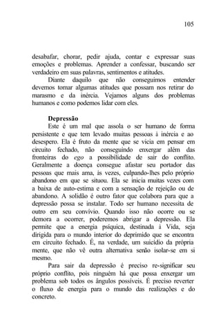 105
desabafar, chorar, pedir ajuda, contar e expressar suas
emoções e problemas. Aprender a confessar, buscando ser
verdadeiro em suas palavras, sentimentos e atitudes.
Diante daquilo que não conseguimos entender
devemos tomar algumas atitudes que possam nos retirar do
marasmo e da inércia. Vejamos alguns dos problemas
humanos e como podemos lidar com eles.
Depressão
Este é um mal que assola o ser humano de forma
persistente e que tem levado muitas pessoas à inércia e ao
desespero. Ela é fruto da mente que se vicia em pensar em
circuito fechado, não conseguindo enxergar além das
fronteiras do ego a possibilidade de sair do conflito.
Geralmente a doença consegue afastar seu portador das
pessoas que mais ama, às vezes, culpando-lhes pelo próprio
abandono em que se situou. Ela se inicia muitas vezes com
a baixa de auto-estima e com a sensação de rejeição ou de
abandono. A solidão é outro fator que colabora para que a
depressão possa se instalar. Todo ser humano necessita de
outro em seu convívio. Quando isso não ocorre ou se
demora a ocorrer, poderemos abrigar a depressão. Ela
permite que a energia psíquica, destinada à Vida, seja
dirigida para o mundo interior do deprimido que se encontra
em circuito fechado. É, na verdade, um suicídio da própria
mente, que não vê outra alternativa senão isolar-se em si
mesmo.
Para sair da depressão é preciso re-significar seu
próprio conflito, pois ninguém há que possa enxergar um
problema sob todos os ângulos possíveis. É preciso reverter
o fluxo de energia para o mundo das realizações e do
concreto.
 