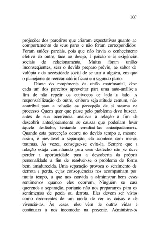 107
projeções dos parceiros que criaram expectativas quanto ao
comportamento de seus pares e não foram correspondidos.
Foram uniões parciais, pois que não havia o conhecimento
efetivo do outro, face ao desejo, à paixão e às exigências
sociais de relacionamento. Muitas foram uniões
inconseqüentes, sem o devido preparo prévio, ao sabor da
volúpia e da necessidade social de se unir a alguém, em que
o planejamento reencarnatório ficara em segundo plano.
Diante do rompimento da união matrimonial, deve
cada um dos parceiros aproveitar para uma auto-análise a
fim de não repetir os equívocos de lado a lado. A
responsabilização do outro, embora seja atitude comum, não
contribui para a solução ou percepção de si mesmo no
processo. Quem quer que passe pelo problema deve buscar,
antes de sua ocorrência, analisar a relação a fim de
descobrir antecipadamente as causas que poderiam levar
àquele desfecho, tentando erradicá-las antecipadamente.
Quando esta percepção ocorre no devido tempo e, mesmo
assim, é inevitável a separação, ela acontece com menos
traumas. Às vezes, consegue-se evitá-la. Sempre que a
relação esteja caminhando para esse desfecho não se deve
perder a oportunidade para a descoberta da própria
personalidade a fim de resolver-se o problema de forma
bem amadurecida. Uma separação provoca o sentimento de
derrota e perda, cujas conseqüências nos acompanham por
muito tempo, o que nos convida a administrar bem esses
sentimentos quando eles ocorrem. Ninguém se casa
querendo a separação, portanto não nos preparamos para os
sentimentos de perda ou derrota. Eles devem ser vistos
como decorrentes de um modo de ver as coisas e de
vivenciá-las. Às vezes, eles vêm de outras vidas e
continuam a nos incomodar na presente. Administre-os
 