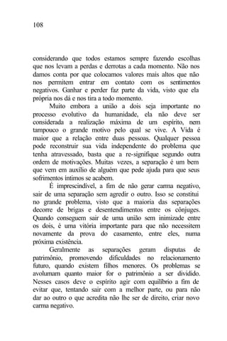 108
considerando que todos estamos sempre fazendo escolhas
que nos levam a perdas e derrotas a cada momento. Não nos
damos conta por que colocamos valores mais altos que não
nos permitem entrar em contato com os sentimentos
negativos. Ganhar e perder faz parte da vida, visto que ela
própria nos dá e nos tira a todo momento.
Muito embora a união a dois seja importante no
processo evolutivo da humanidade, ela não deve ser
considerada a realização máxima de um espírito, nem
tampouco o grande motivo pelo qual se vive. A Vida é
maior que a relação entre duas pessoas. Qualquer pessoa
pode reconstruir sua vida independente do problema que
tenha atravessado, basta que a re-signifique segundo outra
ordem de motivações. Muitas vezes, a separação é um bem
que vem em auxílio de alguém que pede ajuda para que seus
sofrimentos íntimos se acabem.
É imprescindível, a fim de não gerar carma negativo,
sair de uma separação sem agredir o outro. Isso se constitui
no grande problema, visto que a maioria das separações
decorre de brigas e desentendimentos entre os cônjuges.
Quando conseguem sair de uma união sem inimizade entre
os dois, é uma vitória importante para que não necessitem
novamente da prova do casamento, entre eles, numa
próxima existência.
Geralmente as separações geram disputas de
patrimônio, promovendo dificuldades no relacionamento
futuro, quando existem filhos menores. Os problemas se
avolumam quanto maior for o patrimônio a ser dividido.
Nesses casos deve o espírito agir com equilíbrio a fim de
evitar que, tentando sair com a melhor parte, ou para não
dar ao outro o que acredita não lhe ser de direito, criar novo
carma negativo.
 