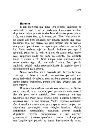 109
Herança
É um problema que ainda tem solução transitória na
sociedade e que tende a mudanças. Geralmente existem
disputas e brigas por conta dos bens deixados pelos pais e
avós, ou mesmo tios, e, às vezes, por filhos. Nos achamos
no direito aos bens deixados por alguém, mesmo que nada
tenhamos feito por merecê-los, pelo simples fato de termos
um grau de parentesco com aquele que trabalhou para obtê-
los. Muito embora seja um legado legítimo, pois que é
garantido pelas leis do país, esse tipo de ganho exige muito
mais responsabilidade por parte do espírito, não obstante
tenha o direito a ele. Será sempre uma responsabilidade
maior receber algo pelo qual nada fizemos. Esse tipo de
aquisição exigirá muita responsabilidade do espírito face à
facilidade com que a obteve.
Numa sociedade mais evoluída não haveria herança,
visto que os bens seriam de uso coletivo, portanto sem
posse individual. O trabalho será um bem pessoal e terá um
ganho interno inalienável, porém seu fruto externo será um
bem coletivo.
Devemos ter cuidado quando nos achamos no direito
sobre parte de uma herança, pois geralmente colocamos à
flor da pele nossa ambição. Nos momentos em que
tenhamos que tratar desse assunto junto a outros herdeiros,
ouçamos mais do que falemos. Muitos espíritos continuam
tão vinculados carmicamente por disputas nesse campo, que
atravessam encarnações sem solução imediata. Muitos
sentimentos contraditórios costumam ocorrer quando
disputamos haveres, principalmente o que obtemos
gratuitamente. Devemos aprender a renunciar e a desapegar-
nos daquilo que poderia se tornar instrumento de atraso
 