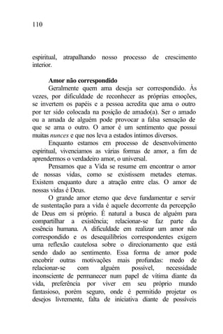 110
espiritual, atrapalhando nosso processo de crescimento
interior.
Amor não correspondido
Geralmente quem ama deseja ser correspondido. Às
vezes, por dificuldade de reconhecer as próprias emoções,
se invertem os papéis e a pessoa acredita que ama o outro
por ter sido colocada na posição de amado(a). Ser o amado
ou a amada de alguém pode provocar a falsa sensação de
que se ama o outro. O amor é um sentimento que possui
muitas nunces e que nos leva a estados íntimos diversos.
Enquanto estamos em processo de desenvolvimento
espiritual, vivenciamos as várias formas de amor, a fim de
aprendermos o verdadeiro amor, o universal.
Pensamos que a Vida se resume em encontrar o amor
de nossas vidas, como se existissem metades eternas.
Existem enquanto dure a atração entre elas. O amor de
nossas vidas é Deus.
O grande amor eterno que deve fundamentar e servir
de sustentação para a vida é aquele decorrente da percepção
de Deus em si próprio. É natural a busca de alguém para
compartilhar a existência; relacionar-se faz parte da
essência humana. A dificuldade em realizar um amor não
correspondido e os desequilíbrios correspondentes exigem
uma reflexão cautelosa sobre o direcionamento que está
sendo dado ao sentimento. Essa forma de amor pode
encobrir outras motivações mais profundas: medo de
relacionar-se com alguém possível, necessidade
inconsciente de permanecer num papel de vítima diante da
vida, preferência por viver em seu próprio mundo
fantasioso, porém seguro, onde é permitido projetar os
desejos livremente, falta de iniciativa diante de possíveis
 