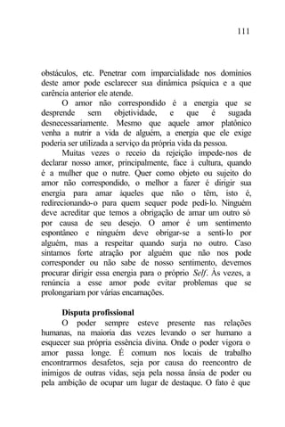 111
obstáculos, etc. Penetrar com imparcialidade nos domínios
deste amor pode esclarecer sua dinâmica psíquica e a que
carência anterior ele atende.
O amor não correspondido é a energia que se
desprende sem objetividade, e que é sugada
desnecessariamente. Mesmo que aquele amor platônico
venha a nutrir a vida de alguém, a energia que ele exige
poderia ser utilizada a serviço da própria vida da pessoa.
Muitas vezes o receio da rejeição impede-nos de
declarar nosso amor, principalmente, face à cultura, quando
é a mulher que o nutre. Quer como objeto ou sujeito do
amor não correspondido, o melhor a fazer é dirigir sua
energia para amar àqueles que não o têm, isto é,
redirecionando-o para quem sequer pode pedi-lo. Ninguém
deve acreditar que temos a obrigação de amar um outro só
por causa de seu desejo. O amor é um sentimento
espontâneo e ninguém deve obrigar-se a senti-lo por
alguém, mas a respeitar quando surja no outro. Caso
sintamos forte atração por alguém que não nos pode
corresponder ou não sabe de nosso sentimento, devemos
procurar dirigir essa energia para o próprio Self. Às vezes, a
renúncia a esse amor pode evitar problemas que se
prolongariam por várias encarnações.
Disputa profissional
O poder sempre esteve presente nas relações
humanas, na maioria das vezes levando o ser humano a
esquecer sua própria essência divina. Onde o poder vigora o
amor passa longe. É comum nos locais de trabalho
encontrarmos desafetos, seja por causa do reencontro de
inimigos de outras vidas, seja pela nossa ânsia de poder ou
pela ambição de ocupar um lugar de destaque. O fato é que
 