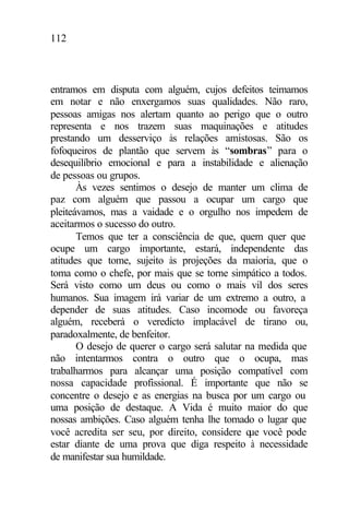 112
entramos em disputa com alguém, cujos defeitos teimamos
em notar e não enxergamos suas qualidades. Não raro,
pessoas amigas nos alertam quanto ao perigo que o outro
representa e nos trazem suas maquinações e atitudes
prestando um desserviço às relações amistosas. São os
fofoqueiros de plantão que servem às “sombras” para o
desequilíbrio emocional e para a instabilidade e alienação
de pessoas ou grupos.
Às vezes sentimos o desejo de manter um clima de
paz com alguém que passou a ocupar um cargo que
pleiteávamos, mas a vaidade e o orgulho nos impedem de
aceitarmos o sucesso do outro.
Temos que ter a consciência de que, quem quer que
ocupe um cargo importante, estará, independente das
atitudes que tome, sujeito às projeções da maioria, que o
toma como o chefe, por mais que se torne simpático a todos.
Será visto como um deus ou como o mais vil dos seres
humanos. Sua imagem irá variar de um extremo a outro, a
depender de suas atitudes. Caso incomode ou favoreça
alguém, receberá o veredicto implacável de tirano ou,
paradoxalmente, de benfeitor.
O desejo de querer o cargo será salutar na medida que
não intentarmos contra o outro que o ocupa, mas
trabalharmos para alcançar uma posição compatível com
nossa capacidade profissional. É importante que não se
concentre o desejo e as energias na busca por um cargo ou
uma posição de destaque. A Vida é muito maior do que
nossas ambições. Caso alguém tenha lhe tomado o lugar que
você acredita ser seu, por direito, considere que você pode
estar diante de uma prova que diga respeito à necessidade
de manifestar sua humildade.
 