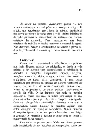 113
Às vezes, no trabalho, vivenciamos papéis que nos
levam a atritos, que nos indispõem com colegas e amigos. É
preciso que percebamos que o local de trabalho profissional
nos serve de campo de testes para a vida. Muitas inimizades
de vidas passadas se reencontram no ambiente profissional,
exigindo harmonização. Para merecermos um bom
ambiente de trabalho é preciso começar a construí-lo agora.
Não devemos perder a oportunidade de vencer a prova da
disputa profissional. Evitemos que nossa ambição fale mais
alto.
Competição
Competir é um ato natural da vida. Todos competimos
nos mais diversos campos de atividades, e, desde a vida
animal, o ser humano vem desenvolvendo a habilidade de
aprender a competir. Disputamos espaço, oxigênio,
atenções, mercados, afetos, amigos, amores, bem como a
preferência de Deus. Uma competição é uma busca
simultânea por pessoas na direção de alguma vantagem ou
vitória, que, se feita de forma desenfreada, muitas vezes,
levam ao atropelamento de outras pessoas, perdendo-se o
sentido da Vida. O ser humano não pode se permitir
esquecer os meios dos quais se utiliza para atingir os fins,
por mais nobres que sejam. A meta é competir sem agredir.
Caso seja obrigatória a competição, devemos atuar com a
solidariedade. Nunca diminuir ou humilhar alguém para
obter vantagem em qualquer competição. Nunca esquecer
do respeito àquele com o qual, pela sobrevivência, se obriga
a competir. A renúncia a derrotar o outro pode se tornar a
maior vitória do ser humano.
Geralmente as provas que a Vida nos oferece passam
pela necessidade de nos perceber em competição; como nos
 