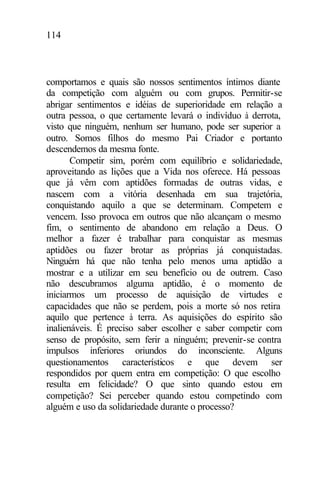 114
comportamos e quais são nossos sentimentos íntimos diante
da competição com alguém ou com grupos. Permitir-se
abrigar sentimentos e idéias de superioridade em relação a
outra pessoa, o que certamente levará o indivíduo à derrota,
visto que ninguém, nenhum ser humano, pode ser superior a
outro. Somos filhos do mesmo Pai Criador e portanto
descendemos da mesma fonte.
Competir sim, porém com equilíbrio e solidariedade,
aproveitando as lições que a Vida nos oferece. Há pessoas
que já vêm com aptidões formadas de outras vidas, e
nascem com a vitória desenhada em sua trajetória,
conquistando aquilo a que se determinam. Competem e
vencem. Isso provoca em outros que não alcançam o mesmo
fim, o sentimento de abandono em relação a Deus. O
melhor a fazer é trabalhar para conquistar as mesmas
aptidões ou fazer brotar as próprias já conquistadas.
Ninguém há que não tenha pelo menos uma aptidão a
mostrar e a utilizar em seu benefício ou de outrem. Caso
não descubramos alguma aptidão, é o momento de
iniciarmos um processo de aquisição de virtudes e
capacidades que não se perdem, pois a morte só nos retira
aquilo que pertence à terra. As aquisições do espírito são
inalienáveis. É preciso saber escolher e saber competir com
senso de propósito, sem ferir a ninguém; prevenir-se contra
impulsos inferiores oriundos do inconsciente. Alguns
questionamentos característicos e que devem ser
respondidos por quem entra em competição: O que escolho
resulta em felicidade? O que sinto quando estou em
competição? Sei perceber quando estou competindo com
alguém e uso da solidariedade durante o processo?
 