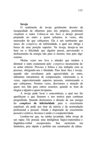 115
Inveja
O sentimento de inveja geralmente decorre da
incapacidade de olharmos para nós próprios, preferindo
visualizar o outro. Coloca-se em foco o desejo pessoal
projetado no outro a quem achamos, às vezes, não
merecedor do que cobiçamos. Ela é um sentimento que
nasce do complexo de inferioridade, o qual nos obriga à
busca de uma posição superior. Na inveja, deseja-se um
bem ou a felicidade que alguém possui, provocando o
deslocamento da energia não para si mesmo, mas para algo
externo.
Muitas vezes nos leva a atitudes que tendem a
diminuir o outro exatamente pelo complexo inconsciente de
se achar inferior. Provoca a fofoca e nos indispõe com as
pessoas, obrigando-nos à falsidade. Para fazer face à inveja,
quando não resvalamos pela agressividade ao outro,
utilizamos mecanismos de compensação, valorizando e, às
vezes, supervalorizando aspectos pessoais, minimizando o
que cobiçamos. Noutras vezes, desviamos a atenção de
quem nos fala para outros assuntos, quando se trata de
elogios a alguém a quem invejamos.
A inveja pode levar à concorrência, a qual nos faz
aperfeiçoar o que fazemos e nos motiva para continuar
progredindo. Quando deslocamos a direção de sua energia
do complexo de inferioridade para o crescimento
espiritual, ela pode nos tirar da inércia e da acomodação
profissional e pessoal. Aliada à disposição de crescimento
pessoal e coletivo, favorece à união e à cooperatividade.
Lembro-me que, na minha juventude, tinha inveja de
um rapaz. Ele possuía uma inteligência lógico-matemática e
lingüística-verbal excepcionais. Seu raciocínio era
fantástico, pois rápido e perfeito nas construções de idéias.
 