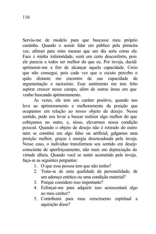 116
Serviu-me de modelo para que buscasse meu próprio
caminho. Quando o assisti falar em público pela primeira
vez, afirmei para mim mesmo que um dia seria como ele.
Face à minha inferioridade, senti um certo desconforto, pois
ele parecia a todos ser melhor do que eu. Por inveja, decidi
aprimorar-me a fim de alcançar aquela capacidade. Creio
que não consegui, pois cada vez que o escuto percebo o
quão distante me encontro de sua capacidade de
argumentação e raciocínio. Esse sentimento me tem feito
aspirar crescer nesse campo, além de outras áreas em que
venho buscando aprimoramento.
Às vezes, ela tem um caráter positivo, quando nos
leva ao aprimoramento e melhoramento da posição que
ocupamos em relação ao nosso objeto de desejo. Nesse
sentido, pode nos levar a buscar realizar algo melhor do que
cobiçamos no outro, e, nisso, elevarmos nossa condição
pessoal. Quando o objeto de desejo não é retirado do outro
nem se constitui em algo falso ou artificial, galgamos uma
posição melhor, graças à energia desencadeada pela inveja.
Nesse caso, o indivíduo transformou seu sentido em desejo
consciente de aperfeiçoamento, não mais em depreciação da
virtude alheia. Quando você se sentir acometido pela inveja,
faça-se as seguintes perguntas:
1. O que essa pessoa tem que não tenho?
2. Trata-se de uma qualidade da personalidade, de
um adereço estético ou uma condição material?
3. Porque considero isso importante?
4. Esforçar-me para adquirir isso acrescentará algo
ao meu caráter?
5. Contribuirá para meu crescimento espiritual a
aquisição disso?
 
