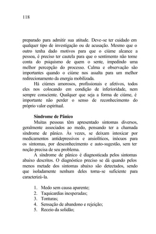 118
preparado para admitir sua atitude. Deve-se ter cuidado em
qualquer tipo de investigação ou de acusação. Mesmo que o
outro tenha dado motivos para que o ciúme alcance a
pessoa, é preciso ter cautela para que o sentimento não tome
conta do psiquismo de quem o sente, impedindo uma
melhor percepção do processo. Calma e observação são
importantes quando o ciúme nos assalta para um melhor
redirecionamento da energia mobilizada.
Há ciúmes amorosos, profissionais e afetivos, todos
eles nos colocando em condição de inferioridade, nem
sempre consciente. Qualquer que seja a forma de ciúme, é
importante não perder o senso de reconhecimento do
próprio valor espiritual.
Síndrome de Pânico
Muitas pessoas têm apresentado sintomas diversos,
geralmente associados ao medo, pensando ter a chamada
síndrome de pânico. Às vezes, se deixam intoxicar por
medicamentos antidepressivos e ansiolíticos, inócuos para
os sintomas, por desconhecimento e auto-sugestão, sem ter
noção precisa de seu problema.
A síndrome de pânico é diagnosticada pelos sintomas
abaixo descritos. O diagnóstico preciso se dá quando pelos
menos metade dos sintomas abaixo são detectados, sendo
que isoladamente nenhum deles torna-se suficiente para
caracterizá-la.
1. Medo sem causa aparente;
2. Taquicardias inesperadas;
3. Tonturas;
4. Sensação de abandono e rejeição;
5. Receio da solidão;
 