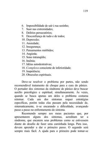 119
6. Impossibilidade de sair à rua sozinho;
7. Suor nas extremidades;
8. Delírios persecutórios;
9. Desconfiança de tudo e de todos;
10. Depressão;
11. Ansiedade;
12. Insegurança;
13. Pensamentos mórbidos;
14. Angústia;
15. Sono intranqüilo;
16. Insônia;
17. Idéias autodestrutivas;
18. Complexo consciente de inferioridade;
19. Inapetência;
20. Obsessões espirituais.
Deve-se resolver o problema por partes, não sendo
recomendável tratamento de choque para a cura do pânico.
O portador dos sintomas da síndrome de pânico deve buscar
auxílio psicológico e espiritual, simultaneamente. Às vezes,
quando se busca apenas um deles o problema costuma
retornar. Cada um dos sintomas requer estratégias
específicas, porém todas elas passam pela necessidade de,
sistematicamente, ir-se encarando a dificuldade, avançando
passo a passo no enfrentamento do sintoma.
Recomendo sempre aos meus pacientes que, por
apresentarem alguns dos sintomas, acreditam ter a
síndrome, que encarem seus problemas como se estivessem
diante do desafio de fazer uma caminhada longa. Para isso,
devem aprender a dar o primeiro passo. O segundo será
sempre mais fácil. A ajuda para o primeiro pode tornar-se
 