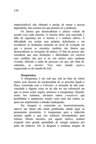 120
imprescindível, não obstante o perigo de tornar a pessoa
dependente, fato comum nos que pensam ter a síndrome.
Os fatores que desencadeiam o pânico variam de
acordo com cada sintoma. A maioria deles está associada à
falta de segurança em si mesma e à carência afetiva. A
dificuldade em aceitar suas próprias deficiências e em
reconhecer as limitações inerentes ao nível de evolução em
que a pessoa se encontra, também são fatores que
desencadeiam as sensações do pânico. O fato da pessoa não
considerar que suas limitações e dificuldades em resolver
seus conflitos são, por si só, um motivo para continuar
vivendo, dificulta a saída do processo em que, por falta de
estímulos, se envolve. Vive num mundo egóico,
esquecendo-se do mundo do Self.
Insegurança
A insegurança é um mal que está na base de outros
males, pois decorre da incapacidade de se perceber ligado a
Deus, conectado com o Universo. A sensação de não estar
vinculado a alguma coisa ou de não ter um referencial em
que se possa sentir seguro, promove a insegurança. Quando
assim nos sentimos, ativamos outros complexos que
possibilitam o surgimento, muitas vezes sutil, dos medos, os
quais nos impulsionam a atitudes inadequadas.
Ser inseguro é, consciente ou inconscientemente,
antever um futuro não muito gratificante, dando lugar ao
pensamento pessimista. A insegurança gera a indecisão
perante aquilo a que nos achamos incompetentes para
realizar. Muitas decisões, por aquele motivo, acabam
exigindo uma grande quantidade de energia psíquica por
parte do indeciso. Ele se desgasta e continua incapaz de
 