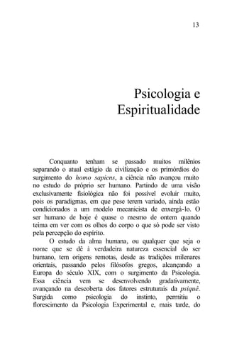 13
Psicologia e
Espiritualidade
Conquanto tenham se passado muitos milênios
separando o atual estágio da civilização e os primórdios do
surgimento do homo sapiens, a ciência não avançou muito
no estudo do próprio ser humano. Partindo de uma visão
exclusivamente fisiológica não foi possível evoluir muito,
pois os paradigmas, em que pese terem variado, ainda estão
condicionados a um modelo mecanicista de enxergá-lo. O
ser humano de hoje é quase o mesmo de ontem quando
teima em ver com os olhos do corpo o que só pode ser visto
pela percepção do espírito.
O estudo da alma humana, ou qualquer que seja o
nome que se dê à verdadeira natureza essencial do ser
humano, tem origens remotas, desde as tradições milenares
orientais, passando pelos filósofos gregos, alcançando a
Europa do século XIX, com o surgimento da Psicologia.
Essa ciência vem se desenvolvendo gradativamente,
avançando na descoberta dos fatores estruturais da psiquê.
Surgida como psicologia do instinto, permitiu o
florescimento da Psicologia Experimental e, mais tarde, do
 