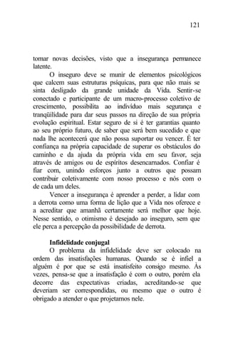 121
tomar novas decisões, visto que a insegurança permanece
latente.
O inseguro deve se munir de elementos psicológicos
que calcem suas estruturas psíquicas, para que não mais se
sinta desligado da grande unidade da Vida. Sentir-se
conectado e participante de um macro-processo coletivo de
crescimento, possibilita ao indivíduo mais segurança e
tranqüilidade para dar seus passos na direção de sua própria
evolução espiritual. Estar seguro de si é ter garantias quanto
ao seu próprio futuro, de saber que será bem sucedido e que
nada lhe acontecerá que não possa suportar ou vencer. É ter
confiança na própria capacidade de superar os obstáculos do
caminho e da ajuda da própria vida em seu favor, seja
através de amigos ou de espíritos desencarnados. Confiar é
fiar com, unindo esforços junto a outros que possam
contribuir coletivamente com nosso processo e nós com o
de cada um deles.
Vencer a insegurança é aprender a perder, a lidar com
a derrota como uma forma de lição que a Vida nos oferece e
a acreditar que amanhã certamente será melhor que hoje.
Nesse sentido, o otimismo é desejado ao inseguro, sem que
ele perca a percepção da possibilidade de derrota.
Infidelidade conjugal
O problema da infidelidade deve ser colocado na
ordem das insatisfações humanas. Quando se é infiel a
alguém é por que se está insatisfeito consigo mesmo. Às
vezes, pensa-se que a insatisfação é com o outro, porém ela
decorre das expectativas criadas, acreditando-se que
deveriam ser correspondidas, ou mesmo que o outro é
obrigado a atender o que projetamos nele.
 
