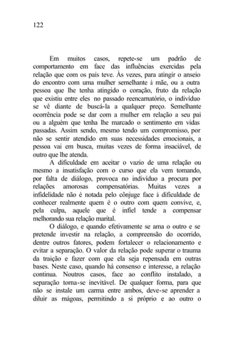 122
Em muitos casos, repete-se um padrão de
comportamento em face das influências exercidas pela
relação que com os pais teve. Às vezes, para atingir o anseio
do encontro com uma mulher semelhante à mãe, ou a outra
pessoa que lhe tenha atingido o coração, fruto da relação
que existiu entre eles no passado reencarnatório, o indivíduo
se vê diante de buscá-la a qualquer preço. Semelhante
ocorrência pode se dar com a mulher em relação a seu pai
ou a alguém que tenha lhe marcado o sentimento em vidas
passadas. Assim sendo, mesmo tendo um compromisso, por
não se sentir atendido em suas necessidades emocionais, a
pessoa vai em busca, muitas vezes de forma insaciável, de
outro que lhe atenda.
A dificuldade em aceitar o vazio de uma relação ou
mesmo a insatisfação com o curso que ela vem tomando,
por falta de diálogo, provoca no indivíduo a procura por
relações amorosas compensatórias. Muitas vezes a
infidelidade não é notada pelo cônjuge face à dificuldade de
conhecer realmente quem é o outro com quem convive, e,
pela culpa, aquele que é infiel tende a compensar
melhorando sua relação marital.
O diálogo, e quando efetivamente se ama o outro e se
pretende investir na relação, a compreensão do ocorrido,
dentre outros fatores, podem fortalecer o relacionamento e
evitar a separação. O valor da relação pode superar o trauma
da traição e fazer com que ela seja repensada em outras
bases. Neste caso, quando há consenso e interesse, a relação
continua. Noutros casos, face ao conflito instalado, a
separação torna-se inevitável. De qualquer forma, para que
não se instale um carma entre ambos, deve-se aprender a
diluir as mágoas, permitindo a si próprio e ao outro o
 