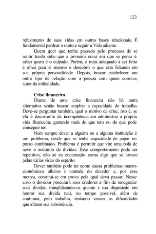 123
refazimento de suas vidas em outras bases relacionais. É
fundamental perdoar o outro e seguir a Vida adiante.
Quem quer que tenha passado pelo processo de se
sentir traído sabe que a primeira coisa em que se pensa é
saber quem é o culpado. Porém, o mais adequado a ser feito
é olhar para si mesmo e descobrir o que está faltando em
sua própria personalidade. Depois, buscar estabelecer um
outro tipo de relação com a pessoa com quem convive,
autor da infidelidade.
Crise financeira
Diante de uma crise financeira não há outra
alternativa senão buscar ampliar a capacidade de trabalho.
Deve-se perguntar também, qual o motivo da crise, isto é, se
ela é decorrente da incompetência em administrar a própria
vida financeira, gastando mais do que tem ou do que pode
conseguir ter.
Nem sempre dever a alguém ou a alguma instituição é
um problema, desde que se tenha capacidade de pagar no
prazo combinado. Problema é permitir que vire uma bola de
neve o acúmulo de dívidas. Esse comportamento pode ser
repetitivo, não só na encarnação como algo que se arraste
pelas várias vidas do espírito.
Dever também pode ter como causa problemas macro-
econômicos alheios à vontade do devedor e, por esse
motivo, constitui-se em prova pela qual deva passar. Nesse
caso o devedor procurará seus credores a fim de renegociar
suas dívidas, tranqüilizando-os quanto à sua disposição em
honrar sua dívida real, no tempo possível, além de
continuar, pelo trabalho, tentando vencer as dificuldades
que afetam sua subsistência.
 