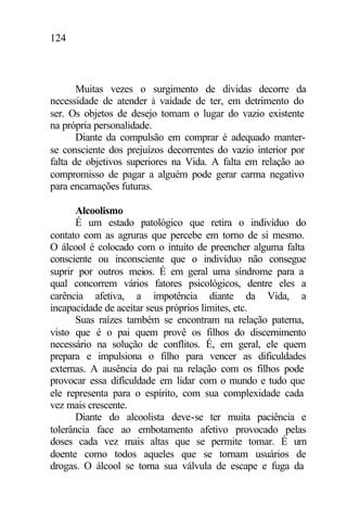 124
Muitas vezes o surgimento de dívidas decorre da
necessidade de atender à vaidade de ter, em detrimento do
ser. Os objetos de desejo tomam o lugar do vazio existente
na própria personalidade.
Diante da compulsão em comprar é adequado manter-
se consciente dos prejuízos decorrentes do vazio interior por
falta de objetivos superiores na Vida. A falta em relação ao
compromisso de pagar a alguém pode gerar carma negativo
para encarnações futuras.
Alcoolismo
É um estado patológico que retira o indivíduo do
contato com as agruras que percebe em torno de si mesmo.
O álcool é colocado com o intuito de preencher alguma falta
consciente ou inconsciente que o indivíduo não consegue
suprir por outros meios. É em geral uma síndrome para a
qual concorrem vários fatores psicológicos, dentre eles a
carência afetiva, a impotência diante da Vida, a
incapacidade de aceitar seus próprios limites, etc.
Suas raízes também se encontram na relação paterna,
visto que é o pai quem provê os filhos do discernimento
necessário na solução de conflitos. É, em geral, ele quem
prepara e impulsiona o filho para vencer as dificuldades
externas. A ausência do pai na relação com os filhos pode
provocar essa dificuldade em lidar com o mundo e tudo que
ele representa para o espírito, com sua complexidade cada
vez mais crescente.
Diante do alcoolista deve-se ter muita paciência e
tolerância face ao embotamento afetivo provocado pelas
doses cada vez mais altas que se permite tomar. É um
doente como todos aqueles que se tornam usuários de
drogas. O álcool se torna sua válvula de escape e fuga da
 