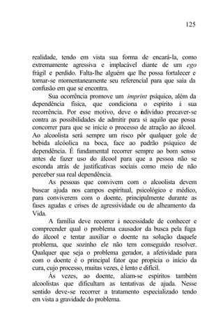 125
realidade, tendo em vista sua forma de encará-la, como
extremamente agressiva e implacável diante de um ego
frágil e perdido. Falta-lhe alguém que lhe possa fortalecer e
tornar-se momentaneamente seu referencial para que saia da
confusão em que se encontra.
Sua ocorrência promove um imprint psíquico, além da
dependência física, que condiciona o espírito à sua
recorrência. Por esse motivo, deve o indivíduo precaver-se
contra as possibilidades de admitir para si aquilo que possa
concorrer para que se inicie o processo de atração ao álcool.
Ao alcoolista será sempre um risco pôr qualquer gole de
bebida alcóolica na boca, face ao padrão psíquico de
dependência. É fundamental recorrer sempre ao bom senso
antes de fazer uso do álcool para que a pessoa não se
esconda atrás de justificativas sociais como meio de não
perceber sua real dependência.
As pessoas que convivem com o alcoolista devem
buscar ajuda nos campos espiritual, psicológico e médico,
para conviverem com o doente, principalmente durante as
fases agudas e crises de agressividade ou de alheamento da
Vida.
A família deve recorrer à necessidade de conhecer e
compreender qual o problema causador da busca pela fuga
do álcool e tentar auxiliar o doente na solução daquele
problema, que sozinho ele não tem conseguido resolver.
Qualquer que seja o problema gerador, a afetividade para
com o doente é o principal fator que propicia o início da
cura, cujo processo, muitas vezes, é lento e difícil.
Às vezes, ao doente, aliam-se espíritos também
alcoolistas que dificultam as tentativas de ajuda. Nesse
sentido deve-se recorrer a tratamento especializado tendo
em vista a gravidade do problema.
 