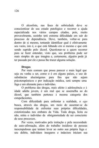 126
O alcoolista, nas fases de sobriedade deve se
conscientizar de seu estado patológico e recorrer a ajuda
especializada nos vários campos citados, pois, muito
provavelmente, sozinho terá extrema dificuldade em sair do
processo de dependência. Deve, também, voltar-se para
dentro de si mesmo, tentando identificar qual é efetivamente
seu vazio, isto é, o que está faltando em si mesmo e que está
sendo suprido pelo álcool. Questionar-se a quem recorrer
para se fazer entender, visto que, seu problema pode ser
mais simples do que imagina e, certamente, alguém pode já
ter passado por ele e possa lhe trazer alguma solução.
Drogas
Por mais comum que possa parecer e mais legal que
seja ou venha a ser, como o é em alguns países, o uso de
substâncias alucinógenas para fins que não sejam
psicoterapêuticos e por indicação médica, será sempre uma
fuga e um alienante para o indivíduo.
O problema das drogas, mais afeito à adolescência e à
idade adulta jovem, é um mal que se assemelha ao do
álcool, que também pertence à mesma categoria dos
estupefacientes.
Com dificuldade para enfrentar a realidade, o ego
busca, através das drogas, um meio de ausentar-se da
responsabilidade de enfrentar suas próprias dificuldades,
exteriorizadas nos embates da Vida. Toda droga, lícita ou
não, retira o indivíduo da obrigatoriedade de ser consciente
de seus processos.
Por vezes, motivados pela imitação e pela necessidade
de auto-afirmação, além do trabalho insidioso de pessoas
inescrupulosas que tentam levar ao outro sua própria fuga e
seu delírio, indivíduos inseguros e indecisos iniciam sua
 
