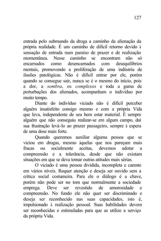 127
entrada pelo submundo da droga a caminho da alienação da
própria realidade. É um caminho de difícil retorno devido à
sensação de entrada num paraíso de prazer e de realização
momentânea. Nesse caminho se encontram não só
encarnados como desencarnados com desequilíbrios
mentais, promovendo a proliferação de uma indústria de
ilusões patológicas. Não é difícil entrar por ele, porém
quando se consegue sair, nunca se é o mesmo do início, pois
a dor, a sombra, os complexos e toda a gama de
perturbações dos alienados, acompanham o indivíduo por
muito tempo.
Diante do indivíduo viciado não é difícil perceber
alguém insatisfeito consigo mesmo e com a própria Vida
que leva, independente de seu bem estar material. É sempre
alguém que não conseguiu realizar-se em algum campo, daí
sua frustração levá-lo ao prazer passageiro, sempre à espera
de uma dose mais forte.
Quando queremos auxiliar alguma pessoa que se
viciou em drogas, mesmo àquelas que nos pareçam mais
fracas ou socialmente aceitas, devemos adotar a
compreensão e a tolerância, desde que não existam
situações em que se deva tomar outras atitudes mais sérias.
O viciado é uma pessoa dividida, incompleta e carente
em vários níveis. Requer atenção e deseja ser ouvido sem a
crítica social costumeira. Para ele o diálogo é a chave,
porém não pode ser no tom que normalmente a sociedade
emprega. Deve ser revestido de amorosidade e
compreensão. No fundo ele não quer ser discriminado e
deseja ser reconhecido nas suas capacidades, isto é,
impulsionado à realização pessoal. Suas habilidades devem
ser reconhecidas e estimuladas para que as utilize a serviço
da própria Vida.
 