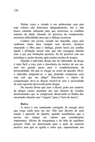 128
Muitas vezes o viciado é um adolescente com pais
cujo esforço não funcionou adequadamente, isto é, não
houve estímulo suficiente para que resolvesse os conflitos
naturais da idade. Quando ele precisou da compreensão,
encontrou dificuldades para que o diálogo ocorresse.
Conheci um jovem, viciado em maconha, cujos pais
souberam muito bem cumprir seus deveres, inclusive
chamando o filho para o diálogo, porém havia um conflito
ligado à definição sexual nele, que não conseguia abordar
com o pai, por limitações pessoais. Só foi possível com um
psicólogo e, assim mesmo, após muitas sessões de terapia.
Quando o indivíduo deseja sair do submundo da droga
é mais fácil a cura, pois a descoberta do motivo de seu uso
será um grande passo para o restabelecimento da
personalidade. Há que se chegar ao cerne da questão. Deve
o indivíduo perguntar-se: o que pretendo compensar com
esse mal que me aflige? Descoberto o objeto de
compensação deve-se buscar resolvê-lo sem a necessidade
da auto-agressão provocada pelas drogas.
Da mesma forma que com o álcool, junto aos usuários
de drogas vamos encontrar um sem número de viciados
desencarnados que se comprazem absorvendo os fluidos dos
encarnados durante suas “viagens” para a “terra do nunca”.
Raiva
A raiva é um sentimento carregado de energia ativa
que exige saída para um ato. Não raro decorre de uma
reação à agressão de alguém, quando acreditamos que a
pessoa nos atingiu em valores que consideramos
importantes. Advém da insegurança e da falta de equilíbrio
pessoal. Pode ser direcionada para a ação de maneira
positiva sem que se agrida o outro que, supostamente nos
 