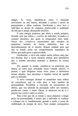 129
atingiu. Às vezes, manifesta-se como o chamado
nervosismo ou mal humor, deixando a pessoa à mercê de
pensamentos e idéias confusas. Geralmente a raiva leva o
indivíduo ao desejo de vingança, promovendo a ampliação
do mal que o atinge, alcançando terceiros.
É uma energia poderosa que altera o estado psíquico,
fazendo com que aflore a sombra do indivíduo, levando-o a
cometer desatinos, dos quais se arrependerá mais tarde.
Nasce dos complexos inconscientes que circulam no
psiquismo humano de forma autônoma, face ao
desconhecimento de si mesmo. Requer cuidado para que
não se instale como um comportamento arquetípico de
defesa que pode gerar a agressividade.
Geralmente, a raiva não requer muito esforço para que
nos domine, face a nossa natureza animal, pois permitimos
que o instinto prevaleça tomando a dianteira de nossas
ações.
Ela, quando se instala, constitui-se na permissão que
damos ao outro para comandar nossa vontade interior. A
pessoa, à qual dirigimos nossa raiva, passa a determinar
nossas atitudes, caso prevaleça o impulso inicial de agredir
para se defender.
A raiva consegue destruir os propósitos mais nobres
da consciência, que se volta para o lado sombrio da
personalidade. Possibilita a execução de mecanismos de
defesa, que nos afastam da percepção sobre nós mesmos,
pondo-nos contra o outro. Quem se enraivece sai de si e
projeta sua sombra sobre os outros.
Para evitar que ela se instale e cause prejuízos a longo
prazo na personalidade, é mister que o indivíduo se conheça
e coloque em si, imediatamente quando a sentir, a causa da
mobilização da energia da raiva. Nem sempre conseguimos
 